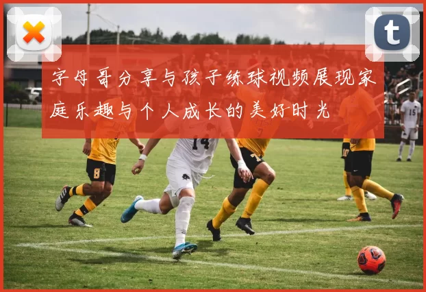 字母哥分享与孩子练球视频展现家庭乐趣与个人成长的美好时光