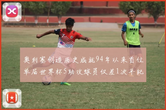 奥利塞创造历史成就94年以来首位单届世界杯5助攻球员仅差1次平纪录