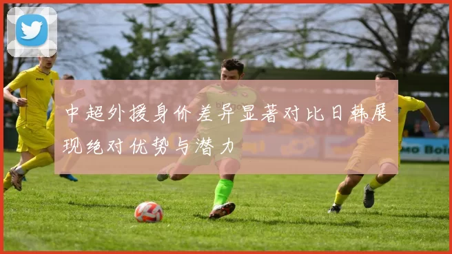 中超外援身价差异显著对比日韩展现绝对优势与潜力