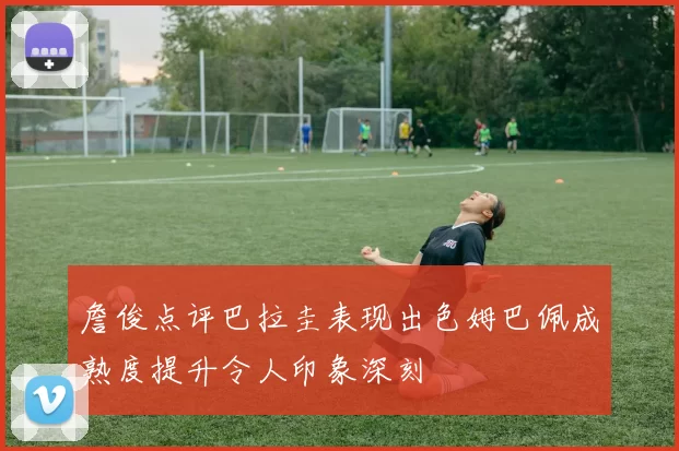 詹俊点评巴拉圭表现出色姆巴佩成熟度提升令人印象深刻