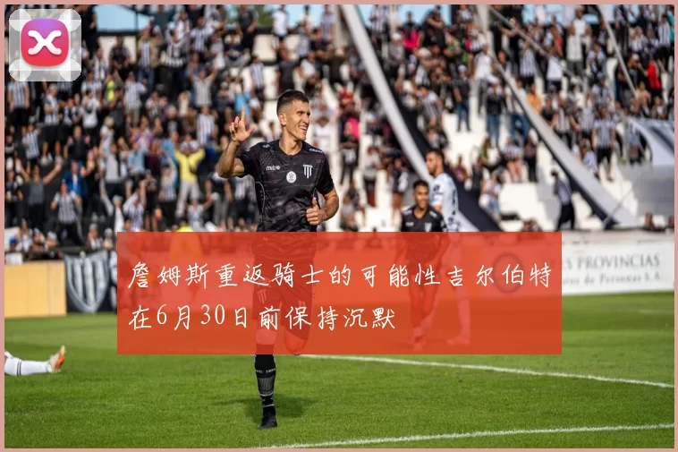 詹姆斯重返骑士的可能性吉尔伯特在6月30日前保持沉默