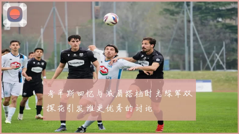 考辛斯回忆与浓眉搭档时光绿军双探花引发谁更优秀的讨论