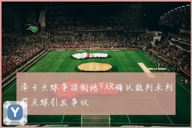 泽卡头球争顶倒地VAR确认裁判未判罚点球引发争议