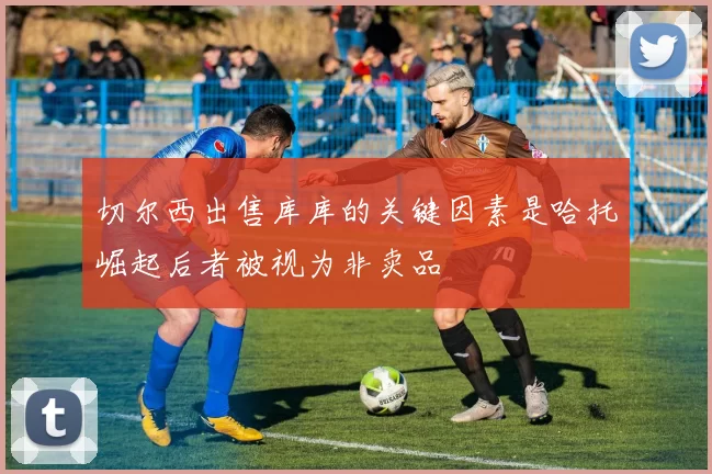 切尔西出售库库的关键因素是哈托崛起后者被视为非卖品