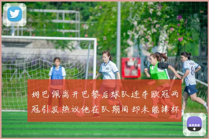 姆巴佩离开巴黎后球队连夺欧冠两冠引发热议他在队期间却未能捧杯