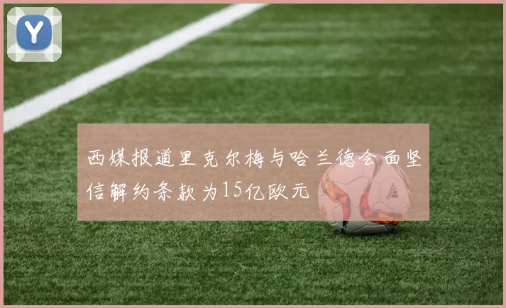 西媒报道里克尔梅与哈兰德会面坚信解约条款为15亿欧元