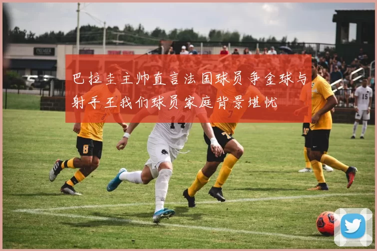 巴拉圭主帅直言法国球员争金球与射手王我们球员家庭背景堪忧