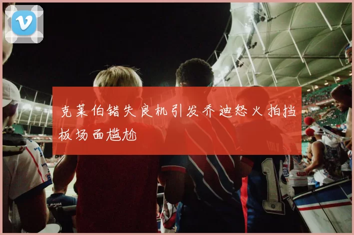 克莱伯错失良机引发乔迪怒火拍挡板场面尴尬
