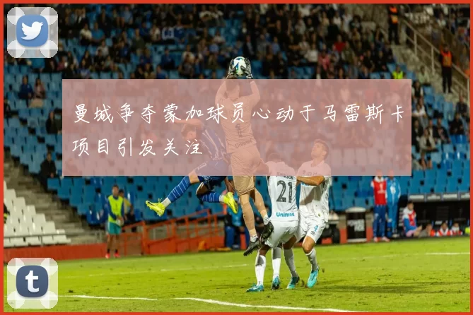 曼城争夺蒙加球员心动于马雷斯卡项目引发关注