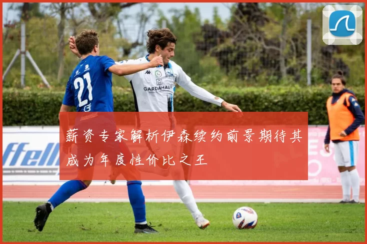 薪资专家解析伊森续约前景期待其成为年度性价比之王