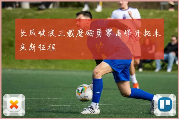 长风破浪三载磨砺勇攀高峰开拓未来新征程