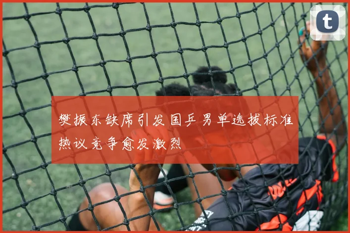 樊振东缺席引发国乒男单选拔标准热议竞争愈发激烈